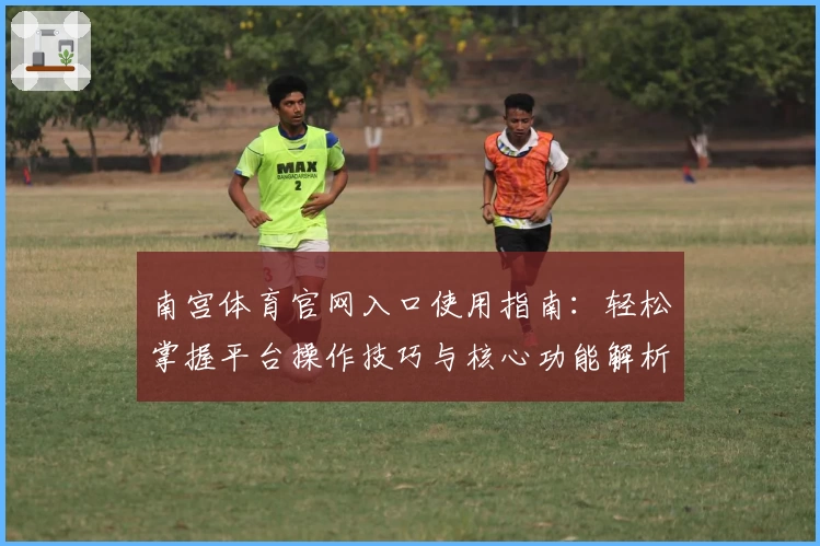 南宫体育官网入口使用指南：轻松掌握平台操作技巧与核心功能解析